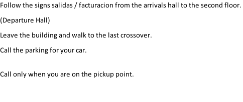 Follow the signs salidas / facturacion from the arrivals hall to the second floor.  (Departure Hall) Leave the building and walk to the last crossover. Call the parking for your car.  Call only when you are on the pickup point.