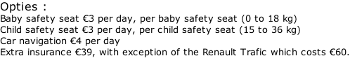 Opties : Baby safety seat €3 per day, per baby safety seat (0 to 18 kg) Child safety seat €3 per day, per child safety seat (15 to 36 kg) Car navigation €4 per day Extra insurance €39, with exception of the Renault Trafic which costs €60.